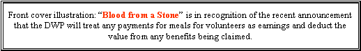 Text Box: Front cover illustration: Blood from a Stone is in recognition of the recent announcement that the DWP will treat any payments for meals for volunteers as earnings and deduct the value from any benefits being claimed.